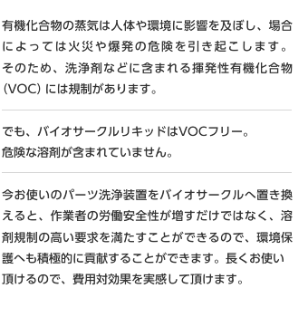 有機化合物の蒸気は人体や環境に影響を及ぼし、場合によっては火災や爆発の危険を引き起こします。そのため、洗浄剤などに含まれる揮発性有機化合物（VOC）には規制があります。でも、バイオサークルリキッドはVOCフリー。危険な溶剤が含まれていません。今お使いのパーツ洗浄装置をバイオサークルへ置き換えると、作業者の労働安全性が増すだけではなく、溶剤規制の高い要求を満たすことができるので、環境保護へも積極的に貢献することができます。長くお使い頂けるので、費用対効果を実感して頂けます。