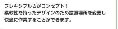 フレキシブルさがコンセプト！柔軟性を持ったデザインのため設置場所を変更し快適に作業することができます。