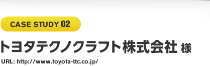 CASE STUDY 02 トヨタテクノクラフト株式会社様 URL: http://www.toyota-ttc.co.jp/