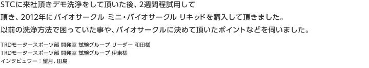 STCに来社頂きデモ洗浄をして頂いた後、2週間程試用して頂き、2012年に バイオサークル ミニ・バイオサークル リキッドを購入して頂きました。以前の洗浄方法で困っていた事や、バイオサークルに決めて頂いたポイントなどを伺いました。TRDモータースポーツ部 開発室 試験グループ リーダー 和田様 TRDモータースポーツ部 開発室 試験グループ 伊東様 インタビュワー：望月、田島