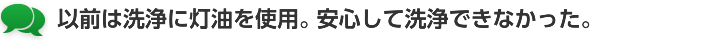 以前は洗浄に灯油を使用。安心して洗浄できなかった。
