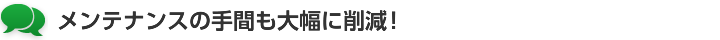 メンテナンスの手間も大幅に削減！