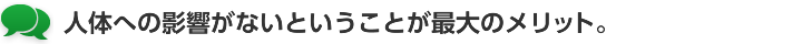 人体への影響がないということが最大のメリット。